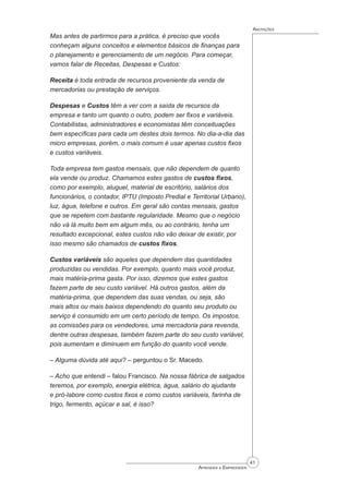 41
Aprender a Empreender
Anotações
Mas antes de partirmos para a prática, é preciso que vocês
conheçam alguns conceitos e elementos básicos de finanças para
o planejamento e gerenciamento de um negócio. Para começar,
vamos falar de Receitas, Despesas e Custos:
Receita é toda entrada de recursos proveniente da venda de
mercadorias ou prestação de serviços.
Despesas e Custos têm a ver com a saída de recursos da
empresa e tanto um quanto o outro, podem ser fixos e variáveis.
Contabilistas, administradores e economistas têm conceituações
bem específicas para cada um destes dois termos. No dia-a-dia das
micro empresas, porém, o mais comum é usar apenas custos fixos
e custos variáveis.
Toda empresa tem gastos mensais, que não dependem de quanto
ela vende ou produz. Chamamos estes gastos de custos fixos,
como por exemplo, aluguel, material de escritório, salários dos
funcionários, o contador, IPTU (Imposto Predial e Territorial Urbano),
luz, água, telefone e outros. Em geral são contas mensais, gastos
que se repetem com bastante regularidade. Mesmo que o negócio
não vá lá muito bem em algum mês, ou ao contrário, tenha um
resultado excepcional, estes custos não vão deixar de existir, por
isso mesmo são chamados de custos ﬁxos.
Custos variáveis são aqueles que dependem das quantidades
produzidas ou vendidas. Por exemplo, quanto mais você produz,
mais matéria-prima gasta. Por isso, dizemos que estes gastos
fazem parte de seu custo variável. Há outros gastos, além da
matéria-prima, que dependem das suas vendas, ou seja, são
mais altos ou mais baixos dependendo do quanto seu produto ou
serviço é consumido em um certo período de tempo. Os impostos,
as comissões para os vendedores, uma mercadoria para revenda,
dentre outras despesas, também fazem parte do seu custo variável,
pois aumentam e diminuem em função do quanto você vende.
– Alguma dúvida até aqui? – perguntou o Sr. Macedo.
– Acho que entendi – falou Francisco. Na nossa fábrica de salgados
teremos, por exemplo, energia elétrica, água, salário do ajudante
e pró-labore como custos fixos e como custos variáveis, farinha de
trigo, fermento, açúcar e sal, é isso?
 