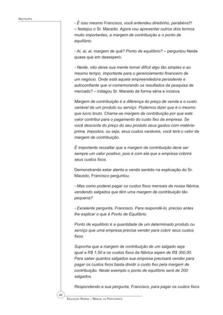 42
 Educação Sebrae – Manual do Participante
Anotações
- É isso mesmo Francisco, você entendeu direitinho, parabéns!!!
– festejou o Sr. Macedo. Agora vou apresentar outros dois termos
muito importantes, a margem de contribuição e o ponto de
equilíbrio.
- Ai, ai, ai, margem de quê? Ponto de equilíbrio? – perguntou Neide
quase que em desespero.
- Neide, não deixe sua mente tornar difícil algo tão simples e ao
mesmo tempo, importante para o gerenciamento financeiro de
um negócio. Onde está aquela empreendedora persistente e
autoconfiante que vi comemorando os resultados da pesquisa de
mercado? – indagou Sr. Macedo de forma séria e incisiva.
Margem de contribuição é a diferença do preço de venda e o custo
variável de um produto ou serviço. Podemos dizer que é o mesmo
que lucro bruto. Chama-se margem de contribuição por que este
valor contribui para o pagamento do custo fixo da empresa. Se
você desconta do preço do seu produto seus gastos com matéria-
prima, impostos, ou seja, seus custos variáveis, você terá o valor da
margem de contribuição.
É importante ressaltar que a margem de contribuição deve ser
sempre um valor positivo, pois é com ela que a empresa cobrirá
seus custos ﬁxos.
Demonstrando estar atento e vendo sentido na explicação do Sr.
Macedo, Francisco perguntou:
- Mas como poderei pagar os custos fixos mensais da nossa fábrica,
vendendo salgados que têm uma margem de contribuição tão
pequena?
- Excelente pergunta, Francisco. Para respondê-lo, preciso antes
lhe explicar o que é Ponto de Equilíbrio.
Ponto de equilíbrio é a quantidade de um determinado produto ou
serviço que uma empresa precisa vender para cobrir seus custos
fixos.
Suponha que a margem de contribuição de um salgado seja
igual a R$ 1,50 e os custos fixos da fábrica sejam de R$ 300,00.
Para saber quantos salgados sua empresa precisará vender para
pagar os custos fixos basta dividir o custo fixo pela margem de
contribuição. Neste exemplo o ponto de equilíbrio será de 200
salgados.
Respondendo a sua pergunta, Francisco, para pagar os custos fixos
 