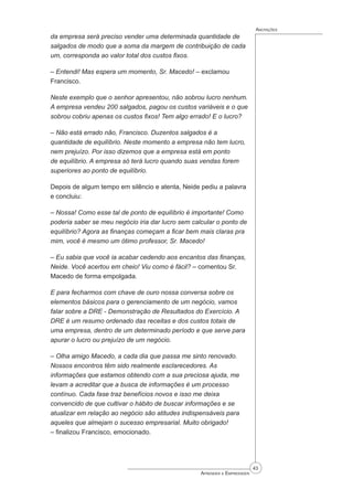 43
Aprender a Empreender
Anotações
da empresa será preciso vender uma determinada quantidade de
salgados de modo que a soma da margem de contribuição de cada
um, corresponda ao valor total dos custos fixos.
– Entendi! Mas espera um momento, Sr. Macedo! – exclamou
Francisco.
Neste exemplo que o senhor apresentou, não sobrou lucro nenhum.
A empresa vendeu 200 salgados, pagou os custos variáveis e o que
sobrou cobriu apenas os custos fixos! Tem algo errado! E o lucro?
– Não está errado não, Francisco. Duzentos salgados é a
quantidade de equilíbrio. Neste momento a empresa não tem lucro,
nem prejuízo. Por isso dizemos que a empresa está em ponto
de equilíbrio. A empresa só terá lucro quando suas vendas forem
superiores ao ponto de equilíbrio.
Depois de algum tempo em silêncio e atenta, Neide pediu a palavra
e concluiu:
– Nossa! Como esse tal de ponto de equilíbrio é importante! Como
poderia saber se meu negócio iria dar lucro sem calcular o ponto de
equilíbrio? Agora as finanças começam a ficar bem mais claras pra
mim, você é mesmo um ótimo professor, Sr. Macedo!
– Eu sabia que você ia acabar cedendo aos encantos das finanças,
Neide. Você acertou em cheio! Viu como é fácil? – comentou Sr.
Macedo de forma empolgada.
E para fecharmos com chave de ouro nossa conversa sobre os
elementos básicos para o gerenciamento de um negócio, vamos
falar sobre a DRE - Demonstração de Resultados do Exercício. A
DRE é um resumo ordenado das receitas e dos custos totais de
uma empresa, dentro de um determinado período e que serve para
apurar o lucro ou prejuízo de um negócio.
– Olha amigo Macedo, a cada dia que passa me sinto renovado.
Nossos encontros têm sido realmente esclarecedores. As
informações que estamos obtendo com a sua preciosa ajuda, me
levam a acreditar que a busca de informações é um processo
contínuo. Cada fase traz benefícios novos e isso me deixa
convencido de que cultivar o hábito de buscar informações e se
atualizar em relação ao negócio são atitudes indispensáveis para
aqueles que almejam o sucesso empresarial. Muito obrigado!
– finalizou Francisco, emocionado.
 