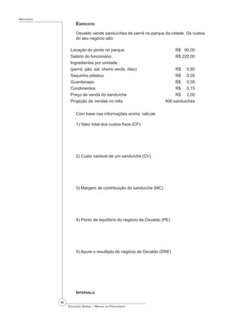 46
 Educação Sebrae – Manual do Participante
Anotações
Exercício
Osvaldo vende sanduíches de pernil no parque da cidade. Os custos
do seu negócio são:
Locação do ponto no parque				 R$ 90,00
Salário do funcionário					 R$ 220,00
Ingredientes por unidade
(pernil, pão, sal, cheiro verde, óleo)			 R$ 0,80
Saquinho plástico						 R$ 0,05
Guardanapo						 R$ 0,05
Condimentos						 R$ 0,15
Preço de venda do sanduíche				 R$ 2,00
Projeção de vendas no mês			 400 sanduíches
Com base nas informações acima, calcule:
1) Valor total dos custos fixos (CF)
2) Custo variável de um sanduíche (CV)
3) Margem de contribuição do sanduíche (MC)
4) Ponto de equilíbrio do negócio de Osvaldo (PE)
5) Apure o resultado do negócio de Osvaldo (DRE)
Intervalo
 