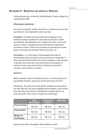 47
Aprender a Empreender
Anotações
Atividade 4 - Exercício em grupos e Debates
Você participará de um exercício sobre Receitas, Custos, Margem de
Contribuição e DRE.
Observação importante:
No exercício proposto, existem dois termos no elenco de custos fixos
que merecem uma explicação à parte, que são:
Provisões - Provisões são expectativas de obrigações ou de
perdas de valores resultantes da aplicação do princípio contábil
da Prudência. São efetuadas com o objetivo de incluir, como custo
mensal, custos ou despesas que provavelmente ou certamente
ocorrerão no futuro. Podem ser provisões para períodos de vendas
baixas, provisões para reformas, férias dos sócios, etc.
Pró-Labore – é o nome dado à remuneração/valor pago ao
administrador (dono do negócio) por seus serviços à sociedade. O
sócio não deve retirar dinheiro do caixa da empresa a todo momento.
O dinheiro que circula pelo caixa da empresa é da empresa. O
dinheiro do sócio deve ser incluído no elenco de custos fixos
mensais, como se fosse um salário.
Exercício
Maria é artesã e vende os produtos que cria, no mesmo parque em
que trabalha Osvaldo, aquele que vende sanduíches de pernil.
Atualmente, ela vende uma média de 50 unidades de cada produto
por mês. Mas fez uma boa divulgação de seu trabalho e quer vender
bem mais que o de costume. Acompanhe no quadro abaixo seu
preço de venda, seus custos e margem de contribuição.
Velas
Perfumadas
Enfeites de
Resina
Sabonetes
Preço de Venda
R$ 5,00 R$ 2,00 R$ 1,00
Custo Variável
R$ 2,50 R$ 0,80 R$ 0,40
Margem de
Contribuição
R$ 2,50 R$ 1,20 R$ 0,60
Depois de ter feito a divulgação, Maria pretende vender:
 
