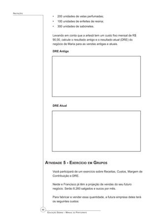 48
 Educação Sebrae – Manual do Participante
Anotações
200 unidades de velas perfumadas;
100 unidades de enfeites de resina;
300 unidades de sabonetes.
Levando em conta que a artesã tem um custo fixo mensal de R$
90,00, calcule o resultado antigo e o resultado atual (DRE) do
negócio de Maria para as vendas antigas e atuais.
DRE Antiga
DRE Atual
Atividade 5 - Exercício em Grupos
Você participará de um exercício sobre Receitas, Custos, Margem de
Contribuição e DRE.
Neide e Francisco já têm a projeção de vendas do seu futuro
negócio. Serão 8.260 salgados e sucos por mês.
Para fabricar e vender essa quantidade, a futura empresa deles terá
os seguintes custos:
•
•
•
 