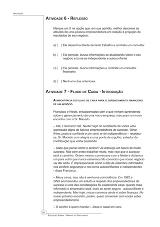 50
 Educação Sebrae – Manual do Participante
Anotações
Atividade 6 - Reflexão
Marque um X na opção que, em sua opinião, melhor descreve as
atitudes de uma pessoa empreendedora em relação à projeção de
resultados do seu negócio:
a) ( ) Ele desanima diante de tanto trabalho e contrata um consultor
b) ( ) Ela persiste, busca informações se atualizando sobre o seu 		
negócio e torna-se independente e autoconfiante
c) ( ) Ela persiste, busca informações e contrata um consultor 		
financeiro
d) ( ) Nenhuma das anteriores
Atividade 7 - Fluxo de Caixa - Introdução
A importância do fluxo de caixa para o gerenciamento financeiro
de um negócio
Francisco e Neide, entusiasmados com o que vinham aprendendo
sobre o gerenciamento de uma micro empresa, marcaram um novo
encontro com o Sr. Macedo.
– Olá, Francisco! Olá, Neide! Vejo no semblante de vocês uma
expressão digna de futuros empreendedores de sucesso. Olhar
firme, postura confiante e um certo ar de independência – recebeu-
os, Sr. Macedo com alegria e uma ponta de orgulho, sabedor da
contribuição que vinha prestando.
– Sabe que penso como o senhor? Já antevejo um futuro de muito
sucesso. Não sem antes trabalhar muito, mas vejo que o sucesso
está a caminho. Ontem mesmo conversava com a Neide e dizíamos
um para outro que nunca estivemos tão convictos que nosso negócio
vai dar certo. É impressionante como o fato de estarmos informados
nos confere segurança e nos torna autoconfiantes e independentes
- disse Francisco.
– Meus caros, isso não é nenhuma coincidência. Em 1982 a
ONU encomendou um estudo a respeito dos empreendedores de
sucesso e uma das constatações foi exatamente essa: quanto mais
informado o empresário está, mais se sente seguro,  autoconfiante e
independente. Mas hoje, nossa conversa ainda é sobre finanças. No
nosso próximo encontro, porém, quero conversar com vocês sobre
empreendedorismo.
– O senhor é quem manda! – disse o casal em coro.
 