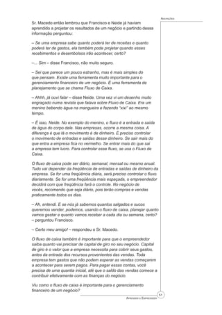 51
Aprender a Empreender
Anotações
Sr. Macedo então lembrou que Francisco e Neide já haviam
aprendido a projetar os resultados de um negócio e partindo dessa
informação perguntou:
– Se uma empresa sabe quanto poderá ter de receitas e quanto
poderá ter de gastos, ela também pode projetar quando esses
recebimentos e desembolsos irão acontecer, certo?
–... Sim – disse Francisco, não muito seguro.
– Sei que parece um pouco estranho, mas é mais simples do
que pensam. Existe uma ferramenta muito importante para o
gerenciamento financeiro de um negócio. É uma ferramenta de
planejamento que se chama Fluxo de Caixa.
– Ahhh, já ouvi falar – disse Neide. Uma vez vi um desenho muito
engraçado numa revista que falava sobre Fluxo de Caixa. Era um
menino bebendo água na mangueira e fazendo “xixi” ao mesmo
tempo.
– É isso, Neide. No exemplo do menino, o fluxo é a entrada e saída
de água do corpo dele. Nas empresas, ocorre a mesma coisa. A
diferença é que lá o movimento é de dinheiro. É preciso controlar
o movimento de entradas e saídas desse dinheiro. Se sair mais do
que entra a empresa fica no vermelho. Se entrar mais do que sai
a empresa tem lucro. Para controlar esse fluxo, se usa o Fluxo de
Caixa.
O fluxo de caixa pode ser diário, semanal, mensal ou mesmo anual.
Tudo vai depender da freqüência de entradas e saídas de dinheiro da
empresa. Se for uma freqüência diária, será preciso controlar o fluxo
diariamente. Se for uma freqüência mais espaçada, o empreendedor
decidirá com que freqüência fará o controle. No negócio de
vocês, recomendo que seja diário, pois terão compras e vendas
praticamente todos os dias.
– Ah, entendi. E se nós já sabemos quantos salgados e sucos
queremos vender, podemos, usando o fluxo de caixa, planejar quanto
vamos gastar e quanto vamos receber a cada dia ou semana, certo?
– perguntou Francisco.
– Certo meu amigo! – respondeu o Sr. Macedo.
O fluxo de caixa também é importante para que o empreendedor
saiba quanto vai precisar de capital de giro no seu negócio. Capital
de giro é o valor que a empresa necessita para cobrir seus gastos,
antes da entrada dos recursos provenientes das vendas. Toda
empresa tem gastos que não podem esperar as vendas começarem
a acontecer para serem pagos. Para pagar essas contas, você
precisa de uma quantia inicial, até que o saldo das vendas comece a
contribuir efetivamente com as ﬁnanças do negócio.
Viu como o fluxo de caixa é importante para o gerenciamento
financeiro de um negócio?
 
