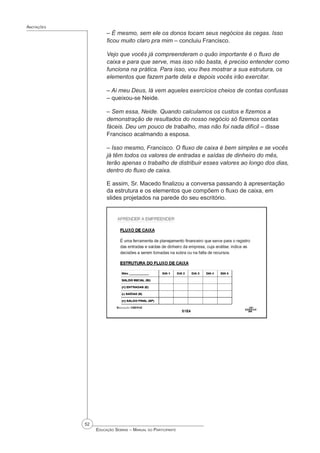 52
 Educação Sebrae – Manual do Participante
Anotações
– É mesmo, sem ele os donos tocam seus negócios às cegas. Isso
ficou muito claro pra mim – concluiu Francisco.
Vejo que vocês já compreenderam o quão importante é o fluxo de
caixa e para que serve, mas isso não basta, é preciso entender como
funciona na prática. Para isso, vou lhes mostrar a sua estrutura, os
elementos que fazem parte dela e depois vocês irão exercitar.
– Ai meu Deus, lá vem aqueles exercícios cheios de contas confusas
– queixou-se Neide.
– Sem essa, Neide. Quando calculamos os custos e fizemos a
demonstração de resultados do nosso negócio só fizemos contas
fáceis. Deu um pouco de trabalho, mas não foi nada difícil – disse
Francisco acalmando a esposa.
– Isso mesmo, Francisco. O fluxo de caixa é bem simples e se vocês
já têm todos os valores de entradas e saídas de dinheiro do mês,
terão apenas o trabalho de distribuir esses valores ao longo dos dias,
dentro do fluxo de caixa.
E assim, Sr. Macedo finalizou a conversa passando à apresentação
da estrutura e os elementos que compõem o fluxo de caixa, em
slides projetados na parede do seu escritório.
 