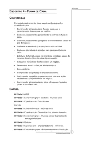 57
Aprender a Empreender
Anotações
Encontro 4 - Fluxo de Caixa
Competências
O propósito deste encontro é que o participante desenvolva
competência para:
Compreender a importância do fluxo de caixa para o
gerenciamento financeiro de um negócio.
Conhecer procedimentos para entender o controle do fluxo de
caixa.
Conhecer procedimentos para prever a necessidade de capital de
giro do negócio.
Conhecer os elementos que compõem o fluxo de caixa.
Conhecer alternativas de soluções para os desequilíbrios de
caixa.
Estruturar de forma básica o movimento de entradas e saídas de
recursos do caixa (fluxo de caixa) de um negócio.
Calcular os indicadores de eficiência de um negócio.
Desenvolver a autoconfiança e a independência.
Ser persistente.
Compreender o significado de empreendedorismo.
Compreender o papel do empreendedor na busca de ações
necessárias à prosperidade de um negócio.
Compreender a importância das Micro e Pequenos Negócios
para a economia do país.
Roteiro
Atividade 0: AMIO
Atividade 1: Exercício em grupos e debates – Fluxo de caixa
Atividade 2: Exposição oral – Fluxo de caixa
Intervalo
Atividade 3: Exercício individual – Fluxo de caixa
Atividade 4: Exposição oral – Diagnosticando a situação financeira
Atividade 5: Exercício em grupo – Fluxo de caixa e Diagnosticando 		
		 a situação financeira
Atividade 6: Reflexão
Atividade 7: Exposição oral – Empreendedorismo – Introdução
Atividade 8: Exercício em grupos – Empreendedorismo – Introdução
•
•
•
•
•
•
•
•
•
•
•
•
 