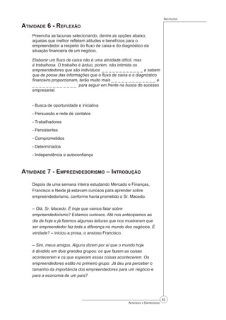 63
Aprender a Empreender
Anotações
Atividade 6 - Reflexão
Preencha as lacunas selecionando, dentre as opções abaixo,
aquelas que melhor refletem atitudes e benefícios para o
empreendedor a respeito do fluxo de caixa e do diagnóstico da
situação financeira de um negócio.
Elaborar um fluxo de caixa não é uma atividade difícil, mas
é trabalhosa. O trabalho é árduo, porém, não intimida os
empreendedores que são indivíduos  _ _ _ _ _ _ _ _ _ _ _ _ e sabem
que de posse das informações que o fluxo de caixa e o diagnóstico
financeiro proporcionam, terão muito mais _ _ _ _ _ _ _ _ _ _ _ _ _ e
_ _ _ _ _ _ _ _ _ _ _ _ _  para seguir em frente na busca do sucesso
empresarial.
- Busca de oportunidade e iniciativa
- Persuasão e rede de contatos
- Trabalhadores
- Persistentes
- Comprometidos
- Determinados
- Independência e autoconfiança
Atividade 7 - Empreendedorismo – Introdução
Depois de uma semana inteira estudando Mercado e Finanças,
Francisco e Neide já estavam curiosos para aprender sobre
empreendedorismo, conforme havia prometido o Sr. Macedo.
– Olá, Sr. Macedo. É hoje que vamos falar sobre
empreendedorismo? Estamos curiosos. Até nos antecipamos ao
dia de hoje e já fizemos algumas leituras que nos mostraram que
ser empreendedor faz toda a diferença no mundo dos negócios. É
verdade? – iniciou a prosa, o ansioso Francisco.
– Sim, meus amigos. Alguns dizem por aí que o mundo hoje
é dividido em dois grandes grupos: os que fazem as coisas
acontecerem e os que esperam essas coisas acontecerem. Os
empreendedores estão no primeiro grupo. Já deu pra perceber o
tamanho da importância dos empreendedores para um negócio e
para a economia de um país?
 