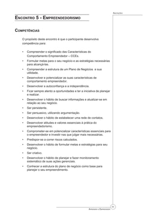 71
Aprender a Empreender
Anotações
Encontro 5 - Empreendedorismo
Competências
O propósito deste encontro é que o participante desenvolva
competência para:
Compreender o significado das Características do
Comportamento Empreendedor – CCEs.
Formular metas para o seu negócio e as estratégias necessárias
para alcançá-las.
Compreender a estrutura de um Plano de Negócios e sua
utilidade.
Desenvolver e potencializar as suas características de
comportamento empreendedor.
Desenvolver a autoconfiança e a independência.
Ficar sempre atento a oportunidades e ter a iniciativa de planejar
e realizar.
Desenvolver o hábito de buscar informações e atualizar-se em
relação ao seu negócio.
Ser persistente.
Ser persuasivo, utilizando argumentação.
Desenvolver o hábito de estabelecer uma rede de contatos.
Desenvolver atitudes e valores essenciais à prática do
empreendedorismo.
Comprometer-se em potencializar características essenciais para
o empreendedor e investir nas que julgar mais necessárias.
Predispor-se a correr riscos calculados.
Desenvolver o hábito de formular metas e estratégias para seu
negócio.
Ser criativo.
Desenvolver o hábito de planejar e fazer monitoramento
sistemático de suas ações gerenciais.
Conhecer a estrutura do plano de negócio como base para
planejar o seu empreendimento.
•
•
•
•
•
•
•
•
•
•
•
•
•
•
•
•
•
 