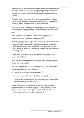 73
Aprender a Empreender
Anotações
Sendo assim, os órgãos nacionais de desenvolvimento perceberam
que a tendência do futuro seria a fragmentação de grandes setores
produtivos em micro negócios distribuídos por todas as regiões e
cidades.
Surgiram, então, programas de incentivo para auxiliar a mudança
de perfil da economia brasileira. O primeiro passo foi disponibilizar
linhas de crédito para capitalizar as micro empresas.
Após alguns anos, os resultados obtidos foram desanimadores. Os
recursos foram subaproveitados e as micro empresas iam de mal a
pior.
Se o capital não foi suficiente para alavancar os pequenos
empreendimentos então qual era o problema?
A capacitação gerencial surgiu como uma solução óbvia. Como não
haviam pensado nisso antes? Não bastava o capital, era preciso
conhecimentos em técnicas gerenciais, administrativas, fluxo de
caixa, planos de negócios, controles de estoque, técnicas de venda,
marketing, etc.
Os recursos financeiros seriam vinculados à capacitação. Um
casamento perfeito!
Após a avaliação dos primeiros resultados, nova decepção. O que
faria a diferença, então?
Em 1982, a Organização das Nações Unidas – ONU encomendou
uma pesquisa com 03 focos distintos:
Identificar o que seria um empreendedor.
Desenvolver uma forma de identificar empreendedores.
Desenvolver um treinamento que estimulasse as competências
empreendedoras dos indivíduos.
A pesquisa resultou, dentre outras coisas, em características
próprias de pessoas que tem um grau de realização superior às
demais. Pessoas com motivações e atitudes diferenciadas em
relação aos desafios que surgiam diante de si.
•
•
•
 