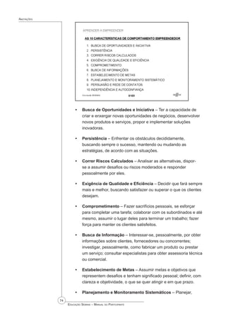 74
 Educação Sebrae – Manual do Participante
Anotações
Busca de Oportunidades e Iniciativa – Ter a capacidade de
criar e enxergar novas oportunidades de negócios, desenvolver
novos produtos e serviços, propor e implementar soluções
inovadoras.
Persistência – Enfrentar os obstáculos decididamente,
buscando sempre o sucesso, mantendo ou mudando as
estratégias, de acordo com as situações.
Correr Riscos Calculados – Analisar as alternativas, dispor-
se a assumir desafios ou riscos moderados e responder
pessoalmente por eles.
Exigência de Qualidade e Eficiência – Decidir que fará sempre
mais e melhor, buscando satisfazer ou superar o que os clientes
desejam.
Comprometimento – Fazer sacrifícios pessoais, se esforçar
para completar uma tarefa; colaborar com os subordinados e até
mesmo, assumir o lugar deles para terminar um trabalho; fazer
força para manter os clientes satisfeitos.
Busca de Informação – Interessar-se, pessoalmente, por obter
informações sobre clientes, fornecedores ou concorrentes;
investigar, pessoalmente, como fabricar um produto ou prestar
um serviço; consultar especialistas para obter assessoria técnica
ou comercial.
Estabelecimento de Metas – Assumir metas e objetivos que
representem desafios e tenham significado pessoal; definir, com
clareza e objetividade, o que se quer atingir e em que prazo.
Planejamento e Monitoramento Sistemáticos – Planejar,
•
•
•
•
•
•
•
•
 