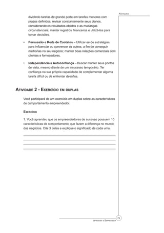 75
Aprender a Empreender
Anotações
dividindo tarefas de grande porte em tarefas menores com
prazos definidos; revisar constantemente seus planos,
considerando os resultados obtidos e as mudanças
circunstanciais; manter registros financeiros e utilizá-los para
tomar decisões.
Persuasão e Rede de Contatos – Utilizar-se de estratégias
para influenciar ou convencer os outros, a fim de conseguir
melhorias no seu negócio; manter boas relações comerciais com
clientes e fornecedores.
Independência e Autoconfiança – Buscar manter seus pontos
de vista, mesmo diante de um insucesso temporário. Ter
confiança na sua própria capacidade de complementar alguma
tarefa difícil ou de enfrentar desafios.
Atividade 2 - Exercício em duplas
Você participará de um exercício em duplas sobre as características
de comportamento empreendedor.
Exercício
1. Você aprendeu que os empreendedores de sucesso possuem 10
características de comportamento que fazem a diferença no mundo
dos negócios. Cite 3 delas e explique o significado de cada uma.
______________________________________________________
______________________________________________________
______________________________________________________
_______________________________________________________
•
•
 