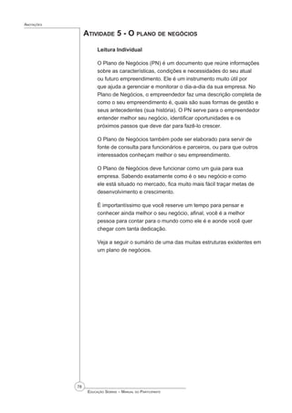 78
 Educação Sebrae – Manual do Participante
Anotações
Atividade 5 - O plano de negócios
Leitura Individual
O Plano de Negócios (PN) é um documento que reúne informações
sobre as características, condições e necessidades do seu atual
ou futuro empreendimento. Ele é um instrumento muito útil por
que ajuda a gerenciar e monitorar o dia-a-dia da sua empresa. No
Plano de Negócios, o empreendedor faz uma descrição completa de
como o seu empreendimento é, quais são suas formas de gestão e
seus antecedentes (sua história). O PN serve para o empreendedor
entender melhor seu negócio, identificar oportunidades e os
próximos passos que deve dar para fazê-lo crescer.
O Plano de Negócios também pode ser elaborado para servir de
fonte de consulta para funcionários e parceiros, ou para que outros
interessados conheçam melhor o seu empreendimento.
O Plano de Negócios deve funcionar como um guia para sua
empresa. Sabendo exatamente como é o seu negócio e como
ele está situado no mercado, fica muito mais fácil traçar metas de
desenvolvimento e crescimento.
É importantíssimo que você reserve um tempo para pensar e
conhecer ainda melhor o seu negócio, afinal, você é a melhor
pessoa para contar para o mundo como ele é e aonde você quer
chegar com tanta dedicação.
Veja a seguir o sumário de uma das muitas estruturas existentes em
um plano de negócios.
 
