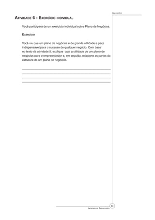 83
Aprender a Empreender
Anotações
Atividade 6 - Exercício individual
Você participará de um exercício individual sobre Plano de Negócios.
Exercício
Você viu que um plano de negócios é de grande utilidade e peça
indispensável para o sucesso de qualquer negócio. Com base
no texto da atividade 5, explique qual a utilidade de um plano de
negócios para o empreendedor e, em seguida, relacione as partes da
estrutura de um plano de negócios.
_______________________________________________________
_______________________________________________________
_______________________________________________________
_______________________________________________________
 