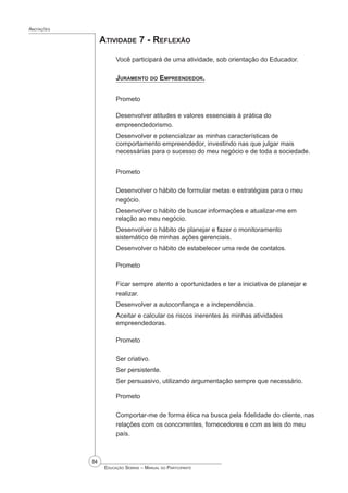 84
 Educação Sebrae – Manual do Participante
Anotações
Atividade 7 - Reflexão
Você participará de uma atividade, sob orientação do Educador.
Juramento do Empreendedor.
Prometo
Desenvolver atitudes e valores essenciais à prática do
empreendedorismo.
Desenvolver e potencializar as minhas características de
comportamento empreendedor, investindo nas que julgar mais
necessárias para o sucesso do meu negócio e de toda a sociedade.
Prometo
Desenvolver o hábito de formular metas e estratégias para o meu
negócio.
Desenvolver o hábito de buscar informações e atualizar-me em
relação ao meu negócio.
Desenvolver o hábito de planejar e fazer o monitoramento
sistemático de minhas ações gerenciais.
Desenvolver o hábito de estabelecer uma rede de contatos.
Prometo
Ficar sempre atento a oportunidades e ter a iniciativa de planejar e
realizar.
Desenvolver a autoconfiança e a independência.
Aceitar e calcular os riscos inerentes às minhas atividades
empreendedoras.
Prometo
Ser criativo.
Ser persistente.
Ser persuasivo, utilizando argumentação sempre que necessário.
Prometo
Comportar-me de forma ética na busca pela fidelidade do cliente, nas
relações com os concorrentes, fornecedores e com as leis do meu
país.
 