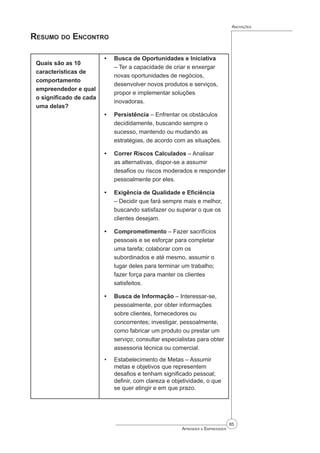 85
Aprender a Empreender
Anotações
Resumo do Encontro
Quais são as 10
características de
comportamento
empreendedor e qual
o significado de cada
uma delas?
Busca de Oportunidades e Iniciativa
– Ter a capacidade de criar e enxergar
novas oportunidades de negócios,
desenvolver novos produtos e serviços,
propor e implementar soluções
inovadoras.
Persistência – Enfrentar os obstáculos
decididamente, buscando sempre o
sucesso, mantendo ou mudando as
estratégias, de acordo com as situações.
Correr Riscos Calculados – Analisar
as alternativas, dispor-se a assumir
desafios ou riscos moderados e responder
pessoalmente por eles.
Exigência de Qualidade e Eficiência
– Decidir que fará sempre mais e melhor,
buscando satisfazer ou superar o que os
clientes desejam.
Comprometimento – Fazer sacrifícios
pessoais e se esforçar para completar
uma tarefa; colaborar com os
subordinados e até mesmo, assumir o
lugar deles para terminar um trabalho;
fazer força para manter os clientes
satisfeitos.
Busca de Informação – Interessar-se,
pessoalmente, por obter informações
sobre clientes, fornecedores ou
concorrentes; investigar, pessoalmente,
como fabricar um produto ou prestar um
serviço; consultar especialistas para obter
assessoria técnica ou comercial.
Estabelecimento de Metas – Assumir
metas e objetivos que representem
desafios e tenham significado pessoal;
definir, com clareza e objetividade, o que
se quer atingir e em que prazo.
•
•
•
•
•
•
•
 