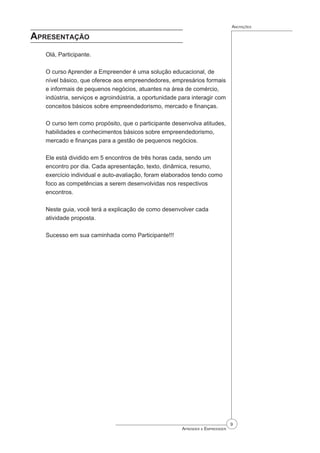 Aprender a Empreender
Anotações
Apresentação
Olá, Participante.
O curso Aprender a Empreender é uma solução educacional, de
nível básico, que oferece aos empreendedores, empresários formais
e informais de pequenos negócios, atuantes na área de comércio,
indústria, serviços e agroindústria, a oportunidade para interagir com
conceitos básicos sobre empreendedorismo, mercado e finanças.
O curso tem como propósito, que o participante desenvolva atitudes,
habilidades e conhecimentos básicos sobre empreendedorismo,
mercado e finanças para a gestão de pequenos negócios.
Ele está dividido em 5 encontros de três horas cada, sendo um
encontro por dia. Cada apresentação, texto, dinâmica, resumo,
exercício individual e auto-avaliação, foram elaborados tendo como
foco as competências a serem desenvolvidas nos respectivos
encontros.
Neste guia, você terá a explicação de como desenvolver cada
atividade proposta.
Sucesso em sua caminhada como Participante!!!
 