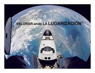 VALORAR-ando LA LUGARIZACIÓN”
VALORAR-
 