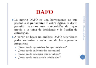 DAFO
La matriz DAFO es una herramienta de que
posibilita el pensamiento estratégico, es decir,
permite hacernos una composición de lugar
previa a la toma de decisiones y la fijación de
estrategias.
A partir de hacer un análisis DAFO deberíamos
poder contestar a cada una de las siguientes
preguntas:
¿Cómo puedo aprovechar las oportunidades?
¿Cómo puedo enfrentar las amenazas?
¿Cómo puedo potenciar mis fortalezas?
¿Cómo puedo atenuar mis debilidades? 11
©MercedesdelaArada05/06/2014
 