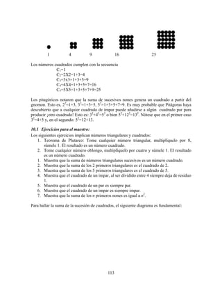 113
1 4 9 16 25
Los números cuadrados cumplen con la secuencia
C1=1
C2=2X2=1+3=4
C3=3x3=1+3+5=9
C4=4X4=1+3+5+7=16
C5=5X5=1+3+5+7+9=25
Los pitagóricos notaron que la suma de sucesivos nones genera un cuadrado a partir del
gnomon. Esto es, 22
=1+3, 32
=1+3+5, 52
=1+3+5+7+9. Es muy probable que Pitágoras haya
descubierto que a cualquier cuadrado de impar puede añadirse a algún cuadrado par para
producir ¡otro cuadrado! Esto es: 32
+42
=52
o bien 52
+122
=132
. Nótese que en el primer caso
32
=4+5 y, en el segundo: 52
=12+13.
10.1 Ejercicios para el maestro:
Los siguientes ejercicios implican números triangulares y cuadrados:
1. Teorema de Plutarco: Tome cualquier número triangular, multiplíquelo por 8,
súmele 1. El resultado es un número cuadrado.
2. Tome cualquier número oblongo, multiplíquelo por cuatro y súmele 1. El resultado
es un número cuadrado.
1. Muestra que la suma de números triangulares sucesivos es un número cuadrado.
2. Muestra que la suma de los 2 primeros triangulares es el cuadrado de 2.
3. Muestra que la suma de los 5 primeros triangulares es el cuadrado de 5.
4. Muestra que el cuadrado de un impar, al ser dividido entre 4 siempre deja de residuo
1.
5. Muestra que el cuadrado de un par es siempre par.
6. Muestra que el cuadrado de un impar es siempre impar.
7. Muestra que la suma de los n primeros nones es igual a n2
.
Para hallar la suma de la sucesión de cuadrados, el siguiente diagrama es fundamental:
 