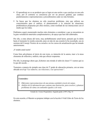 14
El aprendizaje no es un producto que se logra en una sesión o que concluya en una sola
clase, por el contrario se caracteriza por ser un proceso gradual, que conduce
paulatinamente a representaciones y procedimientos cada vez más formales.
Se busca que los alumnos no sólo resuelvan problemas, sino que utilicen sus
conocimientos para el análisis, el planteamiento y la solución de situaciones
problemáticas propuestas por ellos mismos, como resultado de sus interacciones con el
medio que los rodea.
Podríamos seguir enumerando muchos más elementos a considerar y que se encuentran en
la gran variedad de materiales complementarios y de apoyo que han sido elaborados.
Por ello, a estas alturas del texto, muy probablemente usted lector, pensará que lo dicho
hasta el momento le resulta conocido, pues en más de una ocasión lo ha escuchado, sea en
sesiones del Consejo Técnico de su escuela o en los cursos de actualización que ha tomado
anteriormente.
¡Y tendrá usted razón!
Como bien advertíamos al inicio de este texto, es intención de la autora, traer a la mesa
elementos de reflexión y análisis, más que ofrecer respuestas.
Por ello, le propongo ahora que ¡Echemos una mirada al salón de clases! Y veamos qué es
lo que ahí sucede. . .
Tomemos a manera de ejemplo una clase de 2º grado de educación primaria, con un tema
ubicado en el eje “Los números, sus relaciones y sus operaciones”.
Contenidos:
Diferentes representaciones de una misma cantidad a través de sumas.
Análisis de la información que contiene una ilustración, para resolver y plantear
problemas de suma con sumandos iguales y de resta.
Tomado de: Avance Programático. Segundo grado. (1997). Pág. 14
En esta ocasión, el Maestro se propone trabajar con la lección # 8 del Libro de Texto de los
alumnos.
 