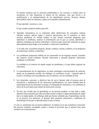 20
El maestro propicia que la situación problemática y las acciones a realizar para su
resolución, no sólo despierten el interés de los alumnos, sino que lleven a la
modificación y al enriquecimiento de los aprendizajes previos, favorece además
intercambios entre los alumnos y apoya en la posible sistematización.
El que aprende: construye y crea.
El que enseña: propicia medios para ello.
Aprender matemáticas no es solamente saber definiciones de conceptos, realizar
cálculos exactos, aplicar reglas y resolver operaciones; por el contrario, es saber
resolver problemas en sentido amplio, lo que incluye encontrar preguntas para
identificar el problema, analizar la información con la que se cuenta, identificar o
elaborar estrategias de manera individual y colectiva para resolverlo, ponerlas en juego
adecuadamente para llegar a un resultado y solucionar el problema.
Y en todo esto, el profesor propone, decide, conduce, orienta, colabora, en la propuesta
de situaciones, medios y materiales.
Los problemas propuestos habrán de ser expresados en un lenguaje natural, extraídos
del contexto social cotidiano. Resulta innecesario y absurdo proponer situaciones
complejas y artificiales.
La realidad es el contexto de donde surgen los problemas y al que deben regresar las
soluciones.
La automatización de los algoritmos, en tanto estrategias convencionales de solución,
puede ser un propósito escolar; sin embargo, no constituye un pre – requisito para la
acción o el trabajo con los problemas, por el contrario, son un resultado de ésta.
Los materiales concretos y objetivos han de servir durante todo el proceso para la
simulación y modelación de las situaciones problemáticas, así como también para la
representación de las relaciones en juego y la búsqueda de soluciones; y no solamente al
inicio de la actividad como fuente de motivación externa.
No hay que olvidar que el aprendizaje es un proceso gradual, no hay todo o nada,
debemos tener presente que toda actividad escolar conduce a algún aprendizaje de algún
tipo y en algún grado; sin embargo, dado que hemos señalado que el aprendizaje escolar
es un proceso con intención, el docente debe proponer situaciones y ambientes de
aprendizaje en las que se aprenda mejor lo que se busca.
¡Y esto es, justamente una secuencia didáctica!: la manera en la que el profesor consciente
del proceso, propicia, acompaña, ayuda y orienta el recorrido que el alumno hace para
construir sus conocimientos.
 
