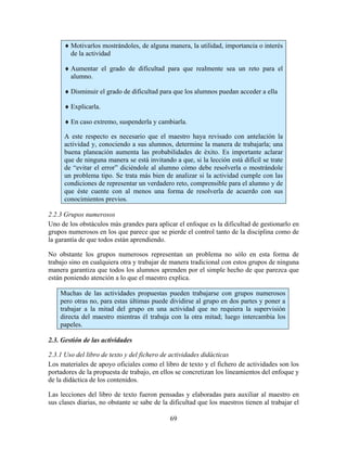 69
♦ Motivarlos mostrándoles, de alguna manera, la utilidad, importancia o interés
de la actividad
♦ Aumentar el grado de dificultad para que realmente sea un reto para el
alumno.
♦ Disminuir el grado de dificultad para que los alumnos puedan acceder a ella
♦ Explicarla.
♦ En caso extremo, suspenderla y cambiarla.
A este respecto es necesario que el maestro haya revisado con antelación la
actividad y, conociendo a sus alumnos, determine la manera de trabajarla; una
buena planeación aumenta las probabilidades de éxito. Es importante aclarar
que de ninguna manera se está invitando a que, si la lección está difícil se trate
de “evitar el error” diciéndole al alumno cómo debe resolverla o mostrándole
un problema tipo. Se trata más bien de analizar si la actividad cumple con las
condiciones de representar un verdadero reto, comprensible para el alumno y de
que éste cuente con al menos una forma de resolverla de acuerdo con sus
conocimientos previos.
2.2.3 Grupos numerosos
Uno de los obstáculos más grandes para aplicar el enfoque es la dificultad de gestionarlo en
grupos numerosos en los que parece que se pierde el control tanto de la disciplina como de
la garantía de que todos están aprendiendo.
No obstante los grupos numerosos representan un problema no sólo en esta forma de
trabajo sino en cualquiera otra y trabajar de manera tradicional con estos grupos de ninguna
manera garantiza que todos los alumnos aprenden por el simple hecho de que parezca que
están poniendo atención a lo que el maestro explica.
Muchas de las actividades propuestas pueden trabajarse con grupos numerosos
pero otras no, para estas últimas puede dividirse al grupo en dos partes y poner a
trabajar a la mitad del grupo en una actividad que no requiera la supervisión
directa del maestro mientras él trabaja con la otra mitad; luego intercambia los
papeles.
2.3. Gestión de las actividades
2.3.1 Uso del libro de texto y del fichero de actividades didácticas
Los materiales de apoyo oficiales como el libro de texto y el fichero de actividades son los
portadores de la propuesta de trabajo, en ellos se concretizan los lineamientos del enfoque y
de la didáctica de los contenidos.
Las lecciones del libro de texto fueron pensadas y elaboradas para auxiliar al maestro en
sus clases diarias, no obstante se sabe de la dificultad que los maestros tienen al trabajar el
 