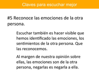 Claves para escuchar mejor
#5	Reconoce	las	emociones	de	la	otra	
persona.	
Escuchar	también	es	hacer	visible	que	
hemos	idenIﬁcado	las	emociones,	los	
senImientos	de	la	otra	persona.	Que	
las	reconocemos.	
Al	margen	de	nuestra	opinión	sobre	
ellas,	las	emociones	son	de	la	otra	
persona,	negarlas	es	negarla	a	ella.	
 