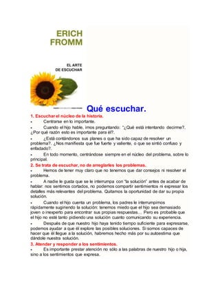 Qué escuchar.
1. Escuchar el núcleo de la historia.
 Centrarse en lo importante.
 Cuando el hijo hable, irnos preguntando: “¿Qué está intentando decirme?.
¿Por qué razón esto es importante para él?.
 ¿Está contándonos sus planes o que ha sido capaz de resolver un
problema?. ¿Nos manifiesta que fue fuerte y valiente, o que se sintió confuso y
enfadado?.
 En todo momento, centrándose siempre en el núcleo del problema, sobre lo
principal.
2. Se trata de escuchar, no de arreglarles los problemas.
 Hemos de tener muy claro que no tenemos que dar consejos ni resolver el
problema.
 A nadie le gusta que se le interrumpa con “la solución” antes de acabar de
hablar: nos sentimos cortados, no podemos compartir sentimientos ni expresar los
detalles más relevantes del problema. Quitamos la oportunidad de dar su propia
solución.
 Cuando el hijo cuenta un problema, los padres le interrumpimos
rápidamente sugiriendo la solución: tenemos miedo que el hijo sea demasiado
joven o inexperto para encontrar sus propias respuestas… Pero es probable que
el hijo no esté tanto pidiendo una solución cuanto comunicando su experiencia.
 Después de que nuestro hijo haya tenido tiempo suficiente para expresarse,
podemos ayudar a que él explore las posibles soluciones. Si somos capaces de
hacer que él llegue a la solución, habremos hecho más por su autoestima que
dándole nuestra solución.
3. Atender y responder a los sentimientos.
 Es importante prestar atención no sólo a las palabras de nuestro hijo o hija,
sino a los sentimientos que expresa.
 