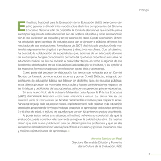 9
Prólogo
E
l Instituto Nacional para la Evaluación de la Educación (INEE) tiene como ob-
jetivo generar y difundir información sobre distintos componentes del Sistema
Educa­tivo Nacional a fin de posibilitar la toma de decisiones que contribuyan a
su mejora; algunas de estas decisiones son de política educativa y otras se relacionan
con lo que sucede en las escuelas y en los salones de clase. Desde su creación, el INEE
ha producido gran cantidad de estudios para dar a co­nocer a públicos diversos los
resultados de sus evaluaciones. A mediados de 2007 dio inicio a la producción de ma-
teriales expresamente dirigidos a profesores y directivos escolares. Con tal objetivo,
ha buscado la colaboración de especialistas que, además de un adecuado dominio
de su disciplina, tengan conocimiento cercano del quehacer docente en escuelas de
educación básica; se les ha invitado a desarrollar textos en torno a algunos de los
problemas identificados en las evaluaciones aplicadas por el Instituto, y así ofrecer a
los maestros formas novedosas de reflexionar sobre ellos y atenderlos.
Como parte del proceso de elaboración, los textos son revisados por un Comité
Técnico conformado por reconocidos expertos y por un Comité Didáctico integrado por
profesores de educación básica que laboran en distintos tipos de escuelas públicas;
estos últimos prueban los materiales en sus aulas y hacen consideraciones respecto de
las fortalezas y debilidades de las propuestas, así como sugerencias para enriquecerlas.
En este nuevo título de la subserie Materiales para Apoyar la Práctica Educativa
(MAPE), denominado Aprender a escuchar, aprender a hablar. La lengua oral en los
primeros años de escolaridad, se brindan herramientas creativas para mejorar la ense-
ñanza del lenguaje en la educación básica, específicamente de la oralidad en la educación
preescolar, proponiendo formas nove­dosas de apoyar el aprendizaje de los niños entre los
3 y 6 años de edad, e incluso de aquellos que cursan los primeros grados de primaria.
Al poner estos textos a su alcance, el Instituto refrenda su convicción de que la
evaluación puede contribuir efectivamente a mejorar la calidad educativa. Es nuestro
deseo que esta nueva publicación sea de utilidad para los profesores y que en ella
encuentren retroalimentación valiosa para ofrecer a los niños y jóvenes mexicanos más
y mejores oportunidades de aprendizaje. ¤
Annette Santos del Real
Directora General de Difusión y Fomento
de la Cultura de la Evaluación, INEE
 