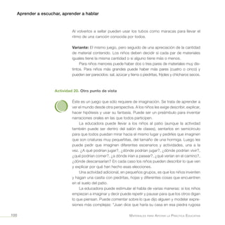 Aprender a escuchar, aprender a hablar
Materiales para Apoyar la Práctica Educativa100
Al volverlos a sellar pueden usar los tubos como maracas para llevar el
ritmo de una canción conocida por todos.
Variante: El mismo juego, pero seguido de una apreciación de la cantidad
de material contenido. Los niños deben decidir si cada par de materiales
iguales tiene la misma cantidad o si alguno tiene más o menos.
Para niños menores puede haber dos o tres pares de materiales muy dis-
tintos. Para niños más grandes puede haber más pares (cuatro o cinco) y
pueden ser parecidos: sal, azúcar y tierra o piedritas, frijoles y chícharos secos.
Actividad 20. Otro punto de vista
Éste es un juego que sólo requiere de imaginación. Se trata de aprender a
ver el mundo desde otra perspectiva. A los niños les exige describir, explicar,
hacer hipótesis y usar su fantasía. Puede ser un preámbulo para inventar
narraciones orales en las que todos participen.
La educadora puede llevar a los niños al patio (aunque la actividad
también puede ser dentro del salón de clases), sentarlos en semicírculo
para que todos puedan mirar hacia el mismo lugar y pedirles que imaginen
que son criaturas muy pequeñitas, del tamaño de una hormiga. Luego les
puede pedir que imaginen diferentes escenarios y actividades, una a la
vez. ¿A qué podrían jugar?, ¿dónde podrían jugar?, ¿dónde podrían vivir?,
¿qué podrían comer?, ¿a dónde irían a pasear?, ¿qué verían en el camino?,
¿dónde descansarían? En cada caso los niños pueden describir lo que ven
y explicar por qué han hecho esas elecciones.
Una actividad adicional, en pequeños grupos, es que los niños inventen
y hagan una casita con piedritas, hojas y diferentes cosas que encuentren
en el suelo del patio.
La educadora puede estimular el habla de varias maneras: si los niños
empiezan a imaginar y decir puede repetir y pausar para que los otros digan
lo que piensan. Puede comentar sobre lo que dijo alguien y modelar expre-
siones más complejas: “Juan dice que haría su casa en esa piedra rugosa
 