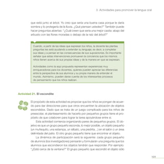 101
3. Actividades para promover la lengua oral
que está junto al árbol. Yo creo que sería una buena casa porque le daría
sombra y lo protegería de la lluvia. ¿Qué piensan ustedes?” También puede
hacer preguntas abiertas: “¿Cuál creen que sería una mejor casita: abajo del
arbusto con las flores moradas o debajo de la raíz del árbol?”
Cuando, a partir de las ideas que expresan los niños, la docente les plantea
preguntas les está ayudando a extender su lenguaje; es decir, a completar
sus ideas y a pensar en las consecuencias de sus suposiciones. Es importante
señalar que estas intervenciones promueven la conciencia que los mismos
niños tienen acerca de sus propias ideas y de la manera en que se expresan.
Actividades como la aquí propuesta representan experiencias muy
enriquecedoras para los docentes, quienes pueden apreciar las diferencias
entre la perspectiva de sus alumnos y su propia manera de entender el
mundo. Asimismo, pueden darse cuenta de los interesantes procesos
de pensamiento que los niños realizan.
Actividad 21. El escondite
El propósito de esta actividad es propiciar que los niños se pongan de acuer-
do para dar direcciones para que otros encuentren la ubicación de objetos
escondidos. Dado que se trata de un juego complicado para los niños de
preescolar, el planteeamiento de hacerlo por pequeños grupos tiene el pro-
pósito de que colaboren para lograr la tarea apoyándose entre sí.
Esta actividad comienza organizando pares de pequeños grupos. El ob-
jetivo es que un grupo pequeño esconda, lo mejor posible, un objeto pequeño
(un muñequito, una estampa, un silbato, una piedrita…) en el salón o un área
delimitada del patio. El otro grupo pequeño tiene que encontrar el objeto.
La dinámica de participación será la siguiente: cada grupo pequeño
de alumnos (los investigadores) pensarán y formularán una pregunta que los
alumnos que escondieron los objetos tendrán que responder. Por ejemplo:
“¿Está cerca de la ventana?” El grupo pequeño que escondió el objeto sólo
 