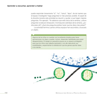 Aprender a escuchar, aprender a hablar
Materiales para Apoyar la Práctica Educativa102
puede responder brevemente “sí”, “no”, “cerca”, “lejos”, de tal manera que
el equipo investigador haga preguntas lo más precisas posible. El papel de
la docente durante esta actividad es resumir y ayudar a que hagan mejores
preguntas. Por ejemplo: “Ya sabemos que está cerca de la ventana, y ahora
preguntan si está por el basurero. Si el basurero está lejos de la ventana, ¿po-
dría estar ahí? ¿Qué otra pregunta podrían hacer que les diera más pistas?”
La actividad termina cuando ambos equipos han escondido y buscado
un objeto.
Algunos de los niños no cuentan con la suficiente iniciativa para hacer
aportaciones a la clase y pueden, incluso, desarrollar habilidades para pasar
desapercibidos. El trabajo en pequeños grupos es un espacio privilegiado
para que los niños más callados participen y con ello descubran sus
posibilidades y experimenten la satisfacción que les genera aportar ideas
a los demás.
 