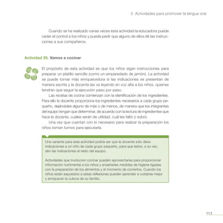 113
3. Actividades para promover la lengua oral
Cuando se ha realizado varias veces esta actividad la educadora puede
ceder el control a los niños y puede pedir que alguno de ellos dé las instruc-
ciones a sus compañeros.
Actividad 25. Vamos a cocinar
El propósito de esta actividad es que los niños sigan instrucciones para
preparar un platillo sencillo (como un emparedado de jamón). La actividad
se puede tornar más enriquecedora si las indicaciones se presentan de
manera escrita y la docente las va leyendo en voz alta a los niños, quienes
tendrán que seguir la ejecución paso por paso.
Las recetas de cocina comienzan con la identificación de los ingredientes.
Para ello la docente proporciona los ingredientes necesarios a cada grupo pe-
queño, dejándoles alguno de más o de menos, de manera que los integrantes
del equipo tengan que determinar, de acuerdo con la lectura de ingredientes que
hace la docente, cuáles serán de utilidad, cuál les faltó o sobró.
Una vez que cuentan con lo necesario para realizar la preparación los
niños toman turnos para ejecutarla.
Una variante para esta actividad podría ser que la docente sólo diera
indicaciones a un niño de cada grupo pequeño, para que éstos, a su vez,
den las indicaciones al resto del equipo.
Actividades que involucren cocinar pueden aprovecharse para proporcionar
información nutrimental a los niños y enseñarles medidas de higiene ligadas
con la preparación de los alimentos y el momento de comerlos. Cuando los
niños están expuestos a estas reflexiones pueden aprender a cuidarse mejor
y enriquecer la cultura de su familia.
 