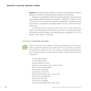 Aprender a escuchar, aprender a hablar
Materiales para Apoyar la Práctica Educativa116
Variante: Se podría también solicitar a los niños que identifiquen palabras
faltantes en la estrofa. Para ello pueden apoyarse en la escritura.
Siguiendo con el ejemplo anterior, la docente presenta la rima por escrito
y las palabras faltantes podrían ser “huequito”, “despertó” e “historia”. Pone
a la vista de los niños estas tres palabras por separado, sin decirles qué es
lo que dicen. Les pregunta qué palabra falta a la rima y dónde creen que
está escrita.
La intervención de la docente ayuda a los niños a hacer reflexiones
sobre la similitud gráfica entre palabras que riman como pista para saber
dónde está escrita la palabra que necesitan para completar la rima. Por
ejemplo, entre “rabito” y “huequito”.
Actividad 27. Canciones con rimas
Existen canciones de la tradición infantil cuya longitud ayuda a que los
niños encuentren palabras que riman dentro de contextos conocidos.
Por ejemplo, la canción de Los diez perritos, donde las palabras tienen
que ir rimando conforme se descuentan perritos. La letra de la canción es
la siguiente:
Yo tenia diez perritos,
yo tenía diez perritos,
uno se quedó en la nieve,
nada más me quedan nueve, nueve, nueve.
De los nueve que quedaban,
de los nueve que tenía,
uno fue por un bizcocho,
nada más me quedan ocho, ocho, ocho.
De los ocho que quedaban,
de los ocho que tenía,
uno fue por un juguete,
nada más me quedan siete, siete, siete.
 
