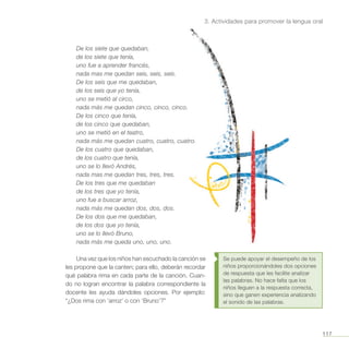117
3. Actividades para promover la lengua oral
Se puede apoyar el desempeño de los
niños proporcionándoles dos opciones
de respuesta que les facilite analizar
las palabras. No hace falta que los
niños lleguen a la respuesta correcta,
sino que ganen experiencia analizando
el sonido de las palabras.
De los siete que quedaban,
de los siete que tenía,
uno fue a aprender francés,
nada mas me quedan seis, seis, seis.
De los seis que me quedaban,
de los seis que yo tenía,
uno se metió al circo,
nada más me quedan cinco, cinco, cinco.
De los cinco que tenía,
de los cinco que quedaban,
uno se metió en el teatro,
nada más me quedan cuatro, cuatro, cuatro.
De los cuatro que quedaban,
de los cuatro que tenía,
uno se lo llevó Andrés,
nada mas me quedan tres, tres, tres.
De los tres que me quedaban
de los tres que yo tenía,
uno fue a buscar arroz,
nada más me quedan dos, dos, dos.
De los dos que me quedaban,
de los dos que yo tenía,
uno se lo llevó Bruno,
nada más me queda uno, uno, uno.
Una vez que los niños han escuchado la canción se
les propone que la canten; para ello, deberán recordar
qué palabra rima en cada parte de la canción. Cuan-
do no logran encontrar la palabra correspondiente la
docente les ayuda dándoles opciones. Por ejemplo:
“¿Dos rima con ‘arroz’ o con ‘Bruno’?”
 