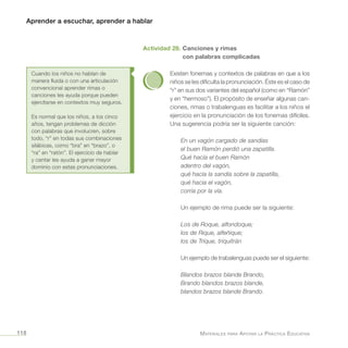 Aprender a escuchar, aprender a hablar
Materiales para Apoyar la Práctica Educativa118
Actividad 28. Canciones y rimas
con palabras complicadas
Existen fonemas y contextos de palabras en que a los
niños se les dificulta la pronunciación. Éste es el caso de
“r” en sus dos variantes del español (como en “Ramón”
y en “hermoso”). El propósito de enseñar algunas can-
ciones, rimas o trabalenguas es facilitar a los niños el
ejercicio en la pronunciación de los fonemas difíciles.
Una sugerencia podría ser la siguiente canción:
En un vagón cargado de sandías
el buen Ramón perdió una zapatilla.
Qué hacía el buen Ramón
adentro del vagón,
qué hacía la sandía sobre la zapatilla,
qué hacia el vagón,
corría por la vía.
Un ejemplo de rima puede ser la siguiente:
Los de Roque, alfondoque;
los de Rique, alfeñique;
los de Trique, triquitrán
Un ejemplo de trabalenguas puede ser el siguiente:
Blandos brazos blande Brando,
Brando blandos brazos blande,
blandos brazos blande Brando.
Cuando los niños no hablan de
manera fluida o con una articulación
convencional aprender rimas o
canciones les ayuda porque pueden
ejercitarse en contextos muy seguros.
Es normal que los niños, a los cinco
años, tengan problemas de dicción
con palabras que involucren, sobre
todo, “r” en todas sus combinaciones
silábicas, como “bra” en “brazo”, o
“ra” en “ratón”. El ejercicio de hablar
y cantar les ayuda a ganar mayor
dominio con estas pronunciaciones.
 