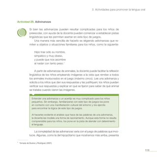 119
3. Actividades para promover la lengua oral
Actividad 29. Adivinanzas
Si bien las adivinanzas pueden resultar complicadas para los niños de
preescolar, con ayuda de la docente pueden comenzar a establecer pistas
lingüísticas que les permitan asertar en este tipo de juegos.
Una manera más sencilla de hacerlo es eligiendo adivinanzas que re-
miten a objetos o situaciones familiares para los niños, como la siguiente:
Hipo trae sólo su nombre,
simpático y muy obeso,
y puede que nos asombre
al nadar con tanto peso.1
A partir de adivinanzas de animales, la docente puede facilitar la reflexión
lingüística de los niños empleando imágenes a la vista que remitan a todos
los animales involucrados en el juego (máximo cinco). Lee una adivinanza y
solicita a los niños que den sus respuestas y las justifiquen; los niños pueden
verificar sus respuestas y explicar en qué se fijaron para saber de qué animal
se trataba cuando vieron las imágenes.
Entender una adivinanza o un acertijo es muy complicado para los niños
pequeños. Sin embargo, familiarizarse con este tipo de juegos los pone
en contacto con una manifestación cultural del entorno y los ejercita
para encontrar la lógica de este tipo de juegos.
Al hacerles evidente el análisis que hace de las palabras de una adivinanza,
la docente les modela una forma de razonamiento. Aunque esta forma no resulta
comprensible para los niños, los pone en la pista de atender con detenimiento
el lenguaje.
La complejidad de las adivinanzas varía con el juego de palabras que invo-
lucre. Algunas, como la del hipopótamo que mostramos más arriba, presenta
1
	 Tomada de Bustos y Rodríguez (2007).
 