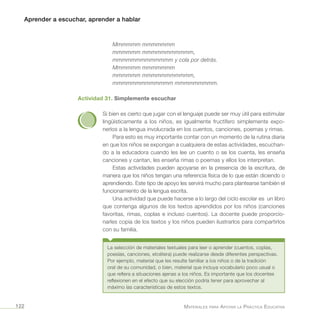Aprender a escuchar, aprender a hablar
Materiales para Apoyar la Práctica Educativa122
Mmmmmm mmmmmmm
mmmmmm mmmmmmmmmmm,
mmmmmmmmmmmmm y cola por detrás.
Mmmmmm mmmmmmm
mmmmmm mmmmmmmmmmm,
mmmmmmmmmmmmm mmmmmmmmm.
Actividad 31. Simplemente escuchar
Si bien es cierto que jugar con el lenguaje puede ser muy útil para estimular
lingüísticamente a los niños, es igualmente fructífero simplemente expo-
nerlos a la lengua involucrada en los cuentos, canciones, poemas y rimas.
Para esto es muy importante contar con un momento de la rutina diaria
en que los niños se expongan a cualquiera de estas actividades, escuchan-
do a la educadora cuando les lee un cuento o se los cuenta, les enseña
canciones y cantan, les enseña rimas o poemas y ellos los interpretan.
Estas actividades pueden apoyarse en la presencia de la escritura, de
manera que los niños tengan una referencia física de lo que están diciendo o
aprendiendo. Este tipo de apoyo les servirá mucho para plantearse también el
funcionamiento de la lengua escrita.
Una actividad que puede hacerse a lo largo del ciclo escolar es un libro
que contenga algunos de los textos aprendidos por los niños (canciones
favoritas, rimas, coplas e incluso cuentos). La docente puede proporcio-
narles copia de los textos y los niños pueden ilustrarlos para compartirlos
con su familia.
La selección de materiales textuales para leer o aprender (cuentos, coplas,
poesías, canciones, etcétera) puede realizarse desde diferentes perspectivas.
Por ejemplo, material que les resulte familiar a los niños o de la tradición
oral de su comunidad, o bien, material que incluya vocabulario poco usual o
que refiera a situaciones ajenas a los niños. Es importante que los docentes
reflexionen en el efecto que su elección podría tener para aprovechar al
máximo las características de estos textos.
 