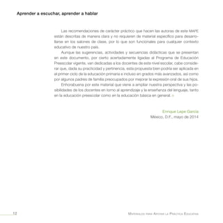 Aprender a escuchar, aprender a hablar
Materiales para Apoyar la Práctica Educativa12
Las recomendaciones de carácter práctico que hacen las autoras de este MAPE
están descritas de manera clara y no requieren de material específico para desarro-
llarse en los salones de clase, por lo que son funcionales para cualquier contexto
educativo de nuestro país.
Aunque las sugerencias, actividades y secuencias didácticas que se presentan
en este documento, por cierto acertadamente ligadas al Programa de Educación
Preescolar vigente, van dedicadas a los docentes de este nivel escolar, cabe conside-
rar que, dada su practicidad y pertinencia, esta propuesta bien podría ser aplicada en
el primer ciclo de la educación primaria e incluso en grados más avanzados, así como
por algunos padres de familia preocupados por mejorar la expresión oral de sus hijos.
Enhorabuena por este material que viene a ampliar nuestra perspectiva y las po-
sibilidades de los docentes en torno al aprendizaje y la enseñanza del lenguaje, tanto
en la educación preescolar como en la educación básica en general. ¤
Enrique Lepe García
México, D.F., mayo de 2014
 