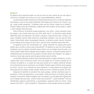 129
4. Secuencias didácticas ligadas a los campos formativos
Sesión 2
El objetivo de la segunda sesión es que los niños se den cuenta de que ser papá o
mamá es un trabajo que involucra a la vez responsabilidades y disfrute.
La educadora puede introducir la actividad diciendo que van a continuar hablando
de trabajos y que en esa sesión platicarán del trabajo que involucra ser mamá o pa-
pá. Luego puede preguntar: “¿Ustedes creen que ser mamá o papá es un trabajo?”
Pueden hablar sobre las similitudes y diferencias entre la labor de ser padre o madre
y otros trabajos fuera de casa.
Para continuar, la docente puede preguntar a los niños: “¿Qué necesitan hacer
los papás y las mamás para que sus hijos estén bien?” La docente puede elicitar
diferentes tipos de respuesta: dar besos y abrazos; proporcionar ropa, comida, una
casa; cuidarlos cuando están enfermos; enseñarles; etcétera. Una vez que los niños
hayan mencionado estas necesidades básicas, la docente puede resumir diciendo
que el trabajo de los papás es dar todo lo que los niños necesitan para estar bien.
El siguiente punto de conversación es: “¿Qué necesitan los papás para poder
darles ropa, comida y otras cosas importantes?” El objetivo es que los niños puedan
establecer que los padres necesitan ganar dinero con su trabajo fuera de casa. Los
niños pueden hablar de los trabajos de sus papás y mamás. La docente puede resumir,
enfatizando que la mayoría de los papás y mamás tienen dos trabajos: ser papás o
mamás y hacer algo que les permita ganar dinero para la familia.
La actividad siguiente implica hacer dramatizaciones o juegos simbólicos. La edu-
cadora pide a dos voluntarios actuar como los papás de un muñeco (puede ser un
muñeco de plástico o un atado de ropa que simule ser un bebé), poniendo énfasis
en la importancia de ser cariñosos con el bebé. Pueden pasar al frente varias parejas
de niños, una por una, mientras los otros observan. A cada pareja se le asigna una
tarea típica de los padres: bañar al bebé, darle de comer, cambiar su pañal, dormirlo.
Después de atender la actuación de varias parejas, solicita voluntarios para re-
presentar a niños de preescolar y a sus papás. Antes de actuar, la docente pide que
imaginen la situación. Deben imaginar que sus papás (o uno de ellos) está regresando
de su trabajo fuera de casa. “¿Cómo creen que se siente?” “¿Qué necesita?” Una vez
identificados algunos sentimientos y necesidades, pregunta sobre los niños “¿Qué
quieren los niños?” “¿Qué necesitan?” Después los niños pueden actuar la situación.
 