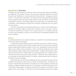 133
4. Secuencias didácticas ligadas a los campos formativos
Secuencia 2. Animales
El objetivo de esta secuencia es que los niños conozcan más sobre los animales y
los clasifiquen de diversas maneras. Esta secuencia didáctica atiende los campos
formativos de “Exploración y conocimiento del mundo (natural)”, “Lenguaje y comuni-
cación” y “Pensamiento matemático”. En términos de las competencias de lenguaje
oral, el propósito es que los niños puedan obtener y dar información a través de sus
compañeros y de libros, que hagan preguntas, que describan, que adquieran nuevo
vocabulario. Puede realizarse a lo largo de un bimestre, empleando una o dos sesio-
nes por semana.
Al final de cada sesión la educadora puede leer un cuento, poner adivinanzas o
acertijos de animales, realizar un juego físico (rondas) o leer en voz alta un poema.
La docente puede llevar la canción, rima o poema escrito en un rotafolio para que
los niños vayan siguiendo su lectura y le sea más fácil a la educadora repetirla si los
niños lo solicitan.
Sesión 1
La primera sesión tiene como objetivo explorar y compartir los conocimientos que los
niños tienen sobre los animales.
La educadora puede preguntar sobre los animales que conocen. Puede ir hacien-
do una lista en el pizarrón para recordar aquellos que los niños mencionan. Después
puede ir seleccionando algunos de ellos, uno por uno, proponerles a los alumnos que
digan lo que saben de esos animales y hacer una lista de preguntas sobre cosas
que les falta por saber. Puede iniciar preguntándoles: “Ustedes mencionaron el león.
¿Qué comen los leones?” Puede seguir con otras preguntas como “¿Dónde viven?”
“Cuántas crías tiene una leona en cada camada?” Cuando los niños tengan informa-
ción acertada, la educadora la valida. Si no saben, puede proponer que se ponga en
la lista de cosas por investigar.
Después de que los niños hayan dialogado sobre lo que saben de algunos de los
animales mencionados pueden hacer un juego de descripciones. Se requieren es-
tampas o ilustraciones de animales conocidos por los niños (pueden ser recortes de
revistas o imágenes bajadas de internet). La educadora muestra las estampas de 8 a
10 animales a cada equipo. Se asegura de que los niños sepan sus nombres. Luego
explica cómo será el juego: un niño pone una de las estampas arriba de la cabeza
 