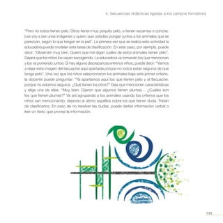 135
4. Secuencias didácticas ligadas a los campos formativos
“Pero no todos tienen pelo. Otros tienen muy poquito pelo, o tienen escamas o concha.
Les voy a dar unas imágenes y quiero que ustedes pongan juntos a los animales que se
parezcan, según lo que tengan en la piel”. La primera vez que se realiza esta actividad la
educadora puede modelar esta tarea de clasificación. En este caso, por ejemplo, puede
decir: “Observen muy bien. Quiero que me digan cuáles de estos animales tienen pelo”.
Dejará que los niños los vayan escogiendo. La educadora va tomando los que mencionan
y los va poniendo juntos. Si hay alguna discrepancia entre los niños, puede decir: “Vamos
a dejar esta imagen del tlacuache aquí apartada porque no todos están seguros de que
tenga pelo”. Una vez que los niños seleccionaron los animales bajo este primer criterio,
la docente puede preguntar: “Ya apartamos aquí los que tienen pelo y al tlacuache,
porque no estamos seguros. ¿Qué tienen los otros?” Deja que mencionen características
y elige una de ellas. “Muy bien. Dijeron que algunos tienen plumas… ¿Cuáles son
los que tienen plumas?” Va así agrupando a los animales usando los criterios que los
niños van mencionando, dejando al último aquéllos sobre los que tienen duda. Tratan
de clasificarlos. En caso de no resolver las dudas, puede darles información verbal o
leer un texto que provea la información.
 
