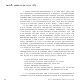 Aprender a escuchar, aprender a hablar
Materiales para Apoyar la Práctica Educativa136
En sesiones posteriores la educadora menciona un criterio general para que los
niños piensen en las características específicas de agrupación. Divide a los niños en
grupos pequeños, reparte las tarjetas y deja que hagan la clasificación. Es importante
no imponer ningún criterio ni pensar por ellos, sino dejar que argumenten y se pongan
de acuerdo. La docente va por los diferentes equipos, ayudando cuando haya con-
flictos o cuando no haya participación de algunos niños: “Pedro dijo que la tortuga va
con los que no tienen pelo. ¿Tú estás de acuerdo, Míriam?, ¿dónde la pondrías tú?”.
Una vez que los niños hayan terminado la docente retoma la conversación con
el grupo completo. “Vamos a ver cómo agruparon los animales. El equipo de Juan,
María, Lorenzo y Alejandra pusieron al león, al tigre y al elefante juntos. ¿Por qué los
pusieron juntos?” Espera a que los niños expliquen y luego invita a los otros a ver
si también tienen juntos a los animales, por ejemplo, con pelo, y si incluyeron a los
mismos animales. En caso de que haya diferencias, pregunta: “Este equipo puso al
elefante en los que sí tienen mucho pelo, pero el equipo de Mónica lo puso en el grupo
que no tiene pelo. ¿Dónde lo dejamos?” Espera a que los niños den sus opiniones y
ayuda a que lleguen a un acuerdo. Es importante que la docente acepte clasificacio-
nes erróneas o parcialmente erróneas. Lo importante es lograr que los niños establez-
can algún criterio de clasificación (cuando menos dos) y piensen en algunos animales
que cumplan con esos criterios.
En sesiones posteriores se puede proponer a los niños que hagan nuevas clasifi-
caciones (variando algunos de los animales para que haya posibilidades de descubrir
otras de sus características y que se cumplan con los criterios de clasificación posi-
bles). Algunos de los temas probables para que los niños clasifiquen son:
•	 Lo que comen (carne, plantas, insectos, de todo).
•	 Cómo nacen sus crías (nacen vivos de su mamá, de un huevo).
•	 La cantidad o tipo de extremidades (patas, aletas, alas).
•	 El hábitat donde viven (mar, tierra, aire).
•	 Cuándo están despiertos (animales nocturnos, animales diurnos, animales que
tienen periodos intermitentes de sueño y descanso a lo largo del día).
En todos los casos la secuencia sigue los mismos pasos. Es importante llegar a
acuerdos y que los niños propongan una clasificación final en la que la mayoría coincida.
 