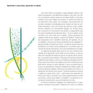 Aprender a escuchar, aprender a hablar
Materiales para Apoyar la Práctica Educativa138
Los niños hacen sus parejas y luego dialogan sobre lo que
tienen de parecido y de diferente los adultos y las crías. Por últi-
mo, la docente muestra pares de animales (adulto y cría) para
verificar si los niños saben los nombres. A veces el nombre es
un diminutivo como gatito. Sin embargo, frecuentemente los
nombres cambian considerablemente cuando se trata de ani-
males pequeños, como en el caso de cachorro, potro, pollito,
ternera, etcétera. Es conveniente trabajar con ambos tipos.
Así, la docente va mostrando a los adultos y preguntando qué
es, para inmediatamente después decir: “A ver si saben cómo
se llaman sus crías. Éste es un caballo. ¿Cómo se llaman los
caballos antes de ser adultos, cuando son bebés?” Puede vali-
dar respuestas como “caballito” (diciendo, por ejemplo, “Sí, es
un caballito. ¿De qué otra manera se les llama a los caballitos?”),
dando también el nombre de “potro”. La idea es que los niños se
familiaricen con estas nuevas palabras en un contexto claro; no
se trata de que las memoricen, sino que se familiaricen con ellas.
La segunda actividad tiene que ver con los cambios prin-
cipales en el desarrollo, sobre todo en los humanos, ya que en
ellos son más fácil de observar que en la mayoría de los anima-
les. La docente inicia diciendo: “Nosotros los humanos también
podemos tener bebés. ¿Cómo es un bebé que acaba de nacer?”
Poco a poco los anima a que digan qué come un bebé y por qué
(sólo leche, porque no tiene dientes), lo que no puede hacer y
lo que va aprendiendo. Muestra imágenes de bebés, luego de
niños de diversas edades. Retoma lo que dijeron los niños y va
elicitando información poco a poco: “Cuando empieza a caminar
y hablar se vuelve niño o niña… ¿Qué tienen que aprender los
niños y las niñas? ¿A dónde van? ¿Qué pueden hacer los niños
que antes, cuando eran bebés, no podían?” La docente va re-
sumiendo brevemente lo que van diciendo los niños.
Continúa mostrando imágenes de adolescentes. La edu-
cadora introduce esta edad: “Después los niños se vuelven
 