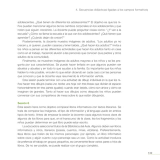 139
4. Secuencias didácticas ligadas a los campos formativos
adolescentes. ¿Qué tienen de diferente los adolescentes?” El objetivo es que los ni-
ños puedan mencionar algunos de los cambios corporales en los adolescentes y que
noten que siguen creciendo. La docente puede preguntar cosas como: “¿Y van a la
escuela? ¿Cómo se llama la escuela a la que van los adolescentes? ¿Qué tienen que
aprender? ¿Cuándo dejan de crecer?”
Posteriormente, la docente muestra imágenes de adultos. “Los adultos ya no
crecen y, si quieren, pueden casarse y tener bebés. ¿Qué hacen los adultos?” Invita a
los niños a pensar en las diferentes actividades que hacen los adultos tanto en casa
como en el trabajo, haciendo alusión a las personas que conocen (sus padres y otros
adultos de la comunidad).
Finalmente, se muestran imágenes de adultos mayores a los niños y se les pre-
gunta por sus características. Se puede hacer énfasis en que algunos pueden ser
abuelos y abuelas y en todo lo que ayudan a la familia. Es importante que los niños
hablen lo más posible, vinculen lo que están diciendo en cada caso con las personas
que conocen y que la docente vaya resumiendo la información vertida.
Esta sesión puede terminar con una actividad de dibujo individual en la que los ni-
ños hacen tres dibujos (cada uno recibe una hoja con tres líneas que dividan el espacio
horizontalmente en tres partes iguales): cuando eran bebés, cómo son ahora y cómo se
imaginan de grandes. Tanto al hacer sus dibujos como después los niños pueden
conversar con sus compañeros de mesa sobre lo que están dibujando.
Sesión 6
Esta sesión tiene como objetivo comparar libros informativos con textos literarios. Se
trata de comparar las imágenes, el tipo de información y el lenguaje usado en ambos
tipos de texto. Antes de empezar la sesión la docente copia algunos trozos clave de
algunos de los libros para que, en el transcurso de la clase, lea los fragmentos y los
niños puedan determinar en qué libro puede estar escrito.
La educadora selecciona títulos de la Biblioteca del Aula. Algunos deben ser libros
informativos y otros, literarios (poesía, cuentos, rimas, etcétera). Preferentemente,
lleva libros que traten de los mismos personajes: por ejemplo, un libro informativo
sobre osos y algún cuento cuyo personaje sea un oso. Como la actividad involucra
de prefencia el trabajo en grupos pequeños, es conveniente llevar varios pares o tríos de
libros. De no ser posible, se puede realizar con el grupo completo.
 