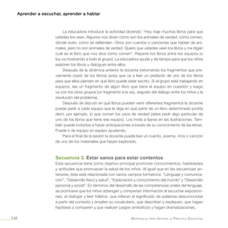 Aprender a escuchar, aprender a hablar
Materiales para Apoyar la Práctica Educativa140
La educadora introduce la actividad diciendo: “Hoy traje muchos libros para que
ustedes los vean. Algunos nos dicen cómo son los animales de verdad: cómo comen,
dónde viven, cómo se defienden. Otros son cuentos o canciones que hablan de ani-
males, pero no son animales de verdad. Quiero que ustedes vean los libros y me digan
cuál es el libro que nos dice cómo comen”. Reparte los libros entre los equipos (o
los va mostrando a todo el grupo). La educadora ayuda y da tiempo para que los niños
exploren los libros y dialoguen entre ellos.
Después de la dinámica anterior la docente (retomando los fragmentos que pre-
viamente copió de los libros) avisa que va a leer un pedacito de uno de los libros
para que ellos piensen en qué libro puede estar escrito. Si el grupo está trabajando en
equipos, lee un fragmento de algún libro que tiene el equipo en cuestión y luego
va con los otros grupos (un fragmento a la vez, seguido del diálogo entre los niños y la
resolución del problema).
Después de discutir en qué libros pueden venir diferentes fragmentos la docente
puede pedir a cada equipo que le diga en qué parte de un libro determinado podría
decir, por ejemplo, lo que comen los osos de verdad (debe pedir algo particular de
uno de los libros que tiene ese equipo). Los invita a fijarse en las ilustraciones. Tam-
bién puede invitarlos a hacer anticipaciones a través de su conocimiento de las letras.
Puede ir de equipo en equipo ayudando.
Para el final de la sesión la docente puede leer un cuento, poema, rima o canción
de uno de los materiales que hayan explorado.
Secuencia 3. Estar sanos para estar contentos
Esta secuencia tiene como objetivo principal promover conocimientos, habilidades
y actitudes que promuevan la salud de los niños. Al igual que en las secuencias an-
teriores, ésta está relacionada con varios campos formativos: “Lenguaje y comunica-
ción”, “Desarrollo físico y salud”, “Exploración y conocimiento del mundo” y “Desarrollo
personal y social”. En términos del desarrollo de las competencias orales del lenguaje,
se promueve que los niños obtengan y compartan información al escuchar exposicio-
nes, al dialogar y leer folletos, que infieran el significado de palabras desconocidas
a partir del contexto y amplíen su vocabulario, que describan y expliquen, que hagan
hipótesis y comparen y que realicen juegos simbólicos y hagan dramatizaciones.
 