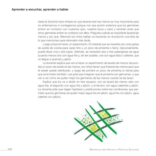Aprender a escuchar, aprender a hablar
Materiales para Apoyar la Práctica Educativa142
ideas la docente hace énfasis en que lavarse bien las manos es muy importante para
no enfermarnos ni contagiarnos porque con esa acción evitamos que los gérmenes
entren en contacto con nuestros ojos, nuestra boca y nariz y también evita que
otros gérmenes entren en contacto con ellos. Pregunta cuándo es importante lavarse las
manos y por qué. Mientras los niños hablan va haciendo en el pizarrón una lista de
lo que mencionan para retomarlo más tarde.
Luego propone hacer un experimento. El material que se necesita son unas gotas
de aceite de cocina para cada niño y un poco de pimienta o tierra. Opcionalmente,
puede llevar una o dos lupas. Además, se necesitan dos o tres palanganas de agua
(cuando menos dos con agua fría y, de ser posible, una con agua tibia o caliente, que
no llegue a quemar) y jabón.
La docente explica que van a hacer un experimento de lavado de manos: les pon-
drá un poco de aceite en las manos, los niños tienen que frotarse las manos para que
el aceite quede distribuido, y luego les pondrá un poco de pimienta (o tierra) para
que se la froten también. Les pide que imaginen que la pimienta son gérmenes, y que
van a ver cómo se quitan mejor los gérmenes de las manos cuando se las lavan.
Explica que los va a dividir en tres equipos: uno se lavará las manos sólo con
agua fría; el segundo con agua fría y jabón, y el tercero con agua calientita y jabón.
La docente pide que hagan hipótesis y predicciones sobre las condiciones que per-
miten que los gérmenes se quiten mejor (agua fría sin jabón, agua fría con jabón, agua
caliente con jabón).
 
