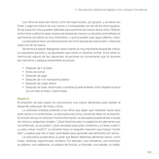 143
4. Secuencias didácticas ligadas a los campos formativos
Los niños se lavan las manos como les haya tocado, por grupos, y se secan sin
frotar. Luego los invita a ver sus manos y a compararlas con las de los otros equipos.
Si hay lupas los niños pueden utilizarlas para examinar las manos de los otros. Platican
entre todos cuál fue la mejor manera de lavarse las manos. La docente pone énfasis en
que lavarse con jabón es muy importante, y que si pueden usar agua caliente, mejor.
La educadora hace una demostración de cómo lavarse las manos bien, indicando
cada uno de los pasos.
Se termina la sesión dialogando sobre cuándo es muy importante lavarse las manos.
La educadora escucha y va apuntando para hacer un resumen al final. Si los niños no
mencionan alguna de las siguientes situaciones es conveniente que la docente
las mencione y explique brevemente el porqué:
•	 Después de ir al baño
•	 Antes de comer
•	 Después de jugar
•	 Después de ir en transporte público
•	 Después de coger dinero
•	 Después de toser, estornudar o sonarse (puede enseñar cómo taparse la boca
con el codo al toser o estornudar).
Sesión 3
El propósito de esta sesión es promocionar una cultura alimentaria para facilitar el
desarrollo adecuado de niñas y niños.
La actividad empieza pidiendo a los niños que digan qué necesitan hacer para
estar sanos y no enfermarse. La educadora escucha y anota las ideas en el pizarrón.
En el caso de que no ofrezcan mucha información, la educadora puede elicitar a través
de mímica y preguntas simples: “¿Qué hacemos para no pegarnos los gérmenes que
nos enferman, se acuerdan? ¿Qué necesitan para estar contentos y no tener sueño?,
¿y para crecer mucho?” La docente hace un pequeño resumen que incluya “comer
bien” y explica que van a hacer actividades para aprender qué alimentos son sanos.
La educadora puede llevar (o pedir que lleven) diferentes alimentos sanos, como
frutas, verduras, leguminosas, etcétera. Por ejemplo, una mandarina, una manzana,
un plátano, una calabacita, un pedazo de brócoli, un jitomate, una cebolla, un bolillo,
 
