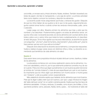 Aprender a escuchar, aprender a hablar
Materiales para Apoyar la Práctica Educativa144
una tortilla, un envase vacío y limpio de leche, frijoles, etcétera. También necesitará una
bolsa de papel o de tela no transparente, o una caja de cartón. La primera actividad
tiene como objetivo conocer los nombres y describir los alimentos.
La docente puede iniciar preguntando qué frutas y verduras les gustan. Después
de que los niños hablan de sus gustos (y de lo que no les gusta, seguramente) pre-
gunta cuándo toman leche o cuándo comen las verduras mencionadas, pollo, carne
o pescado.
Luego juega con ellos. Muestra primero los alimentos que trajo y pide que los
nombren y los describan. Posteriormente jugarán a la bolsa de alimentos sanos: sin
que los niños vean, la docente esconde uno de los alimentos (sin cocinar) dentro de la
bolsa y pide a uno o varios niños que metan la mano cuidadosamente y lo describan
al resto del grupo. Si los niños agotan sus recursos descriptivos, la docente los ayuda
con preguntas: “¿Es liso? ¿Qué forma tiene ¿Qué tamaño? ¿Qué podría ser? ¿Qué te
hace pensar que eso es lo que está en la bolsa?”
Después de la descripción la docente saca el alimento y compara las respuestas.
Vuelve a realizar el juego varias veces con distintos niños y niñas. La docente va co-
mentando qué beneficios da cada alimento a la salud.
Sesión 4
Esta sesión tiene como propósitos introducir el plato del buen comer, clasificar y hablar
de los alimentos.
La educadora comienza con una breve explicación acerca de los alimentos: mu-
chos son saludables y otros no, por lo que solamente podemos comerlos muy de vez
en cuando. Pide a los niños que digan qué alimentos no son buenos (puede mencionar
el nombre de “comida chatarra”) y trata de que especifiquen por qué no son buenos.
Es importante que los niños oigan que alimentos con mucha azúcar o mucha grasa
son “chatarra” y sólo se pueden comer ocasionalmente.
Más adelante la docente explica que hablarán de los alimentos que sí son buenos.
Pide que le digan cuáles creen que son buenos y por qué. Luego introduce la imagen
del “plato del buen comer” en un cartel o cartulina grande. Explica que hay tres tipos de
alimentos saludables: 1) frutas y verduras, 2) cereales, como el pan y las tortillas, y 3) los
que tienen proteína: carne, pescado, frijoles, leche, queso… Va mostrando el “plato del
 