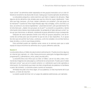 145
4. Secuencias didácticas ligadas a los campos formativos
buen comer”: los alimentos están separados en tres grupos (marcados con un color di-
ferente en el extremo de afuera del círculo). Cada grupo muestra ejemplos de alimentos.
La educadora pregunta a varios alumnos qué traen (o trajeron) de almuerzo. Elige
algunos de los alimentos más simples para que los niños los vayan clasificando: “Juan
dice que trajo manzana. ¿Es fruta, cereal o alimento con proteína? ¿De qué grupo es
la manzana?” Cuando los niños hayan llevado algo más complejo, como una torta o un
taco, se centra en uno de los ingredientes: “¿Qué tiene la torta? ¿De qué está hecha? Sí,
la torta tiene pan. ¿Saben de qué grupo es el pan?” La docente va ayudando y dando
información de la manera más simple posible. Va señalando el “plato del buen comer” ca-
da vez que mencionan un alimento, recalcando el grupo alimenticio al que corresponde.
Después de varios ejemplos divide a los niños en grupos pequeños y les da re-
cortes de comida para que encuentren la que es de un tipo específico. A un grupo
les dice que encuentren las frutas y verduras, a otro los cereales o la comida hecha a
base de ellos y a otro lo que tenga proteína.
Esta actividad puede ser repetida varias veces en la semana para que a cada
equipo le toque encontrar los alimentos de un grupo diferente cada día.
Sesión 5
La educadora lleva un folleto de salud sobre la alimentación. Puede encontrar algunos
en internet (por ejemplo, en http://www.promocion.salud.gob.mx/dgps/descargas1/
programas/8_2_alimentacion_ninos_edad_escolar.pdf).
La docente dice a los niños que va a leer un folleto. Lee en voz alta y clara, mos-
trando las imágenes de cada página y verificando la comprensión. Puede usar el “plato
del buen comer” que usó en la sesión anterior e ir solicitando que le den ejemplos e
información. Es importante que traten de inferir el significado de palabras no familiares
a partir del contexto. La docente aclara cuando es necesario.
Al finalizar les pide a los niños digan, en sus palabras, lo más importante de lo que
leyeron, a modo de resumen.
La sesión puede terminar con un juego de palabras (adivinanzas, por ejemplo).
 